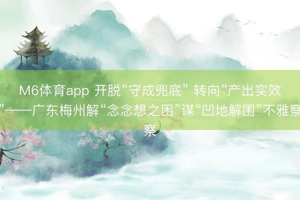M6体育app 开脱“守成兜底” 转向“产出实效”——广东梅州解“念念想之困”谋“凹地解围”不雅察