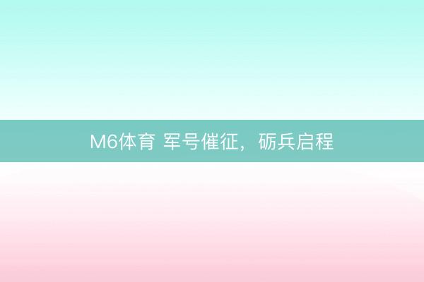 M6体育 军号催征，砺兵启程