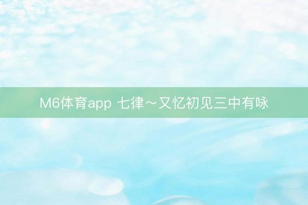 M6体育app 七律～又忆初见三中有咏