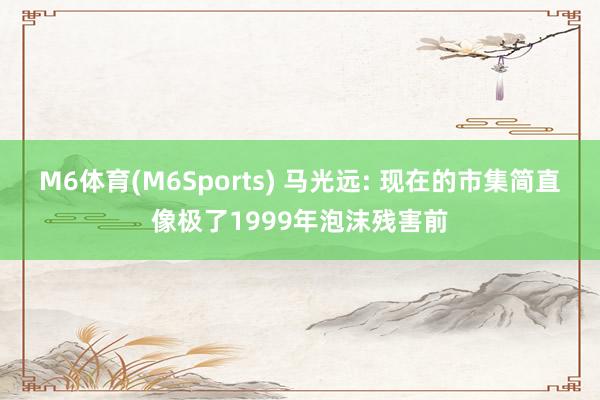 M6体育(M6Sports) 马光远: 现在的市集简直像极了1999年泡沫残害前