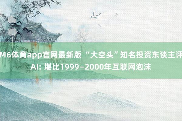 M6体育app官网最新版 “大空头”知名投资东谈主评AI: 堪比1999—2000年互联网泡沫