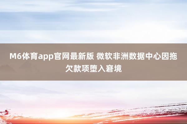 M6体育app官网最新版 微软非洲数据中心因拖欠款项堕入窘境