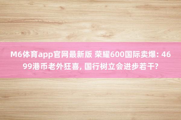 M6体育app官网最新版 荣耀600国际卖爆: 4699港币老外狂喜， 国行树立会进步若干?