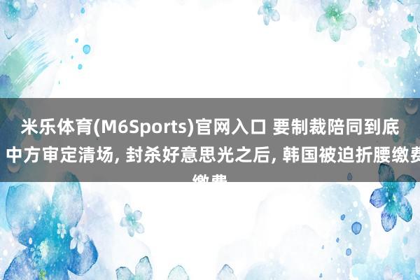 米乐体育(M6Sports)官网入口 要制裁陪同到底! 中方审定清场, 封杀好意思光之后, 韩国被迫折腰缴费