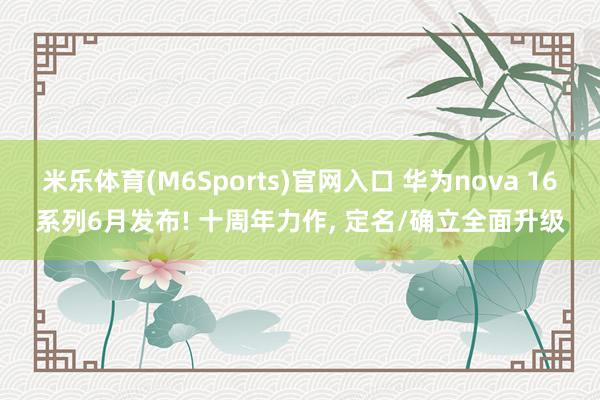 米乐体育(M6Sports)官网入口 华为nova 16系列6月发布! 十周年力作， 定名/确立全面升级