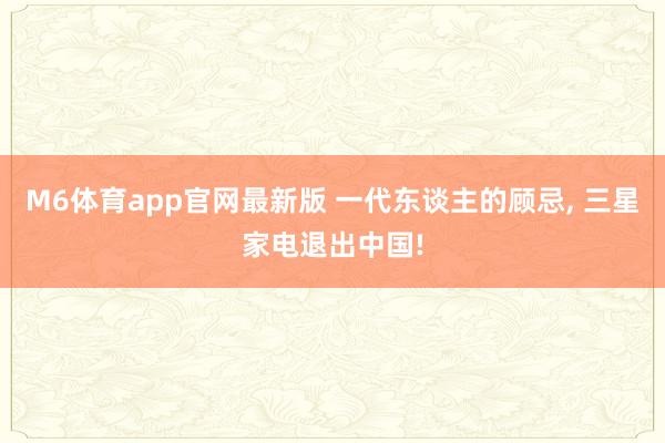 M6体育app官网最新版 一代东谈主的顾忌， 三星家电退出中国!