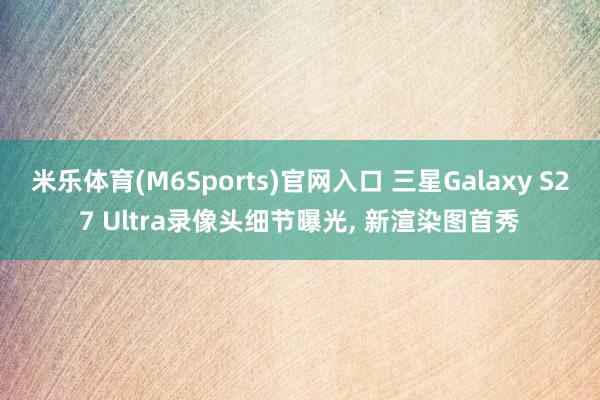 米乐体育(M6Sports)官网入口 三星Galaxy S27 Ultra录像头细节曝光， 新渲染图首秀