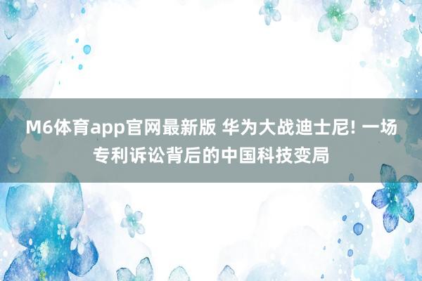 M6体育app官网最新版 华为大战迪士尼! 一场专利诉讼背后的中国科技变局