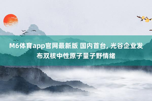 M6体育app官网最新版 国内首台， 光谷企业发布双核中性原子量子野情绪