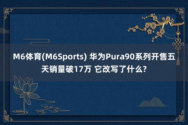 M6体育(M6Sports) 华为Pura90系列开售五天销量破17万 它改写了什么?