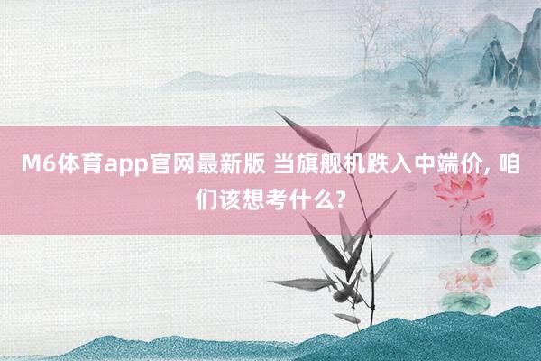M6体育app官网最新版 当旗舰机跌入中端价， 咱们该想考什么?