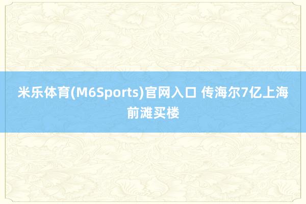 米乐体育(M6Sports)官网入口 传海尔7亿上海前滩买楼