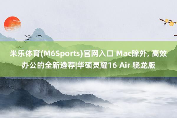 米乐体育(M6Sports)官网入口 Mac除外， 高效办公的全新遴荐|华硕灵耀16 Air 骁龙版