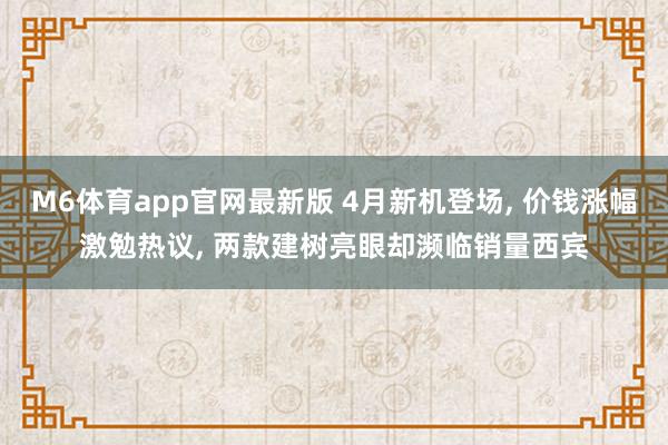 M6体育app官网最新版 4月新机登场， 价钱涨幅激勉热议， 两款建树亮眼却濒临销量西宾