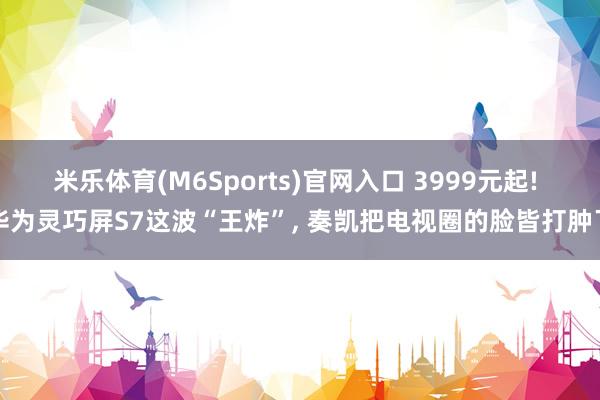 米乐体育(M6Sports)官网入口 3999元起! 华为灵巧屏S7这波“王炸”， 奏凯把电视圈的脸皆打肿了