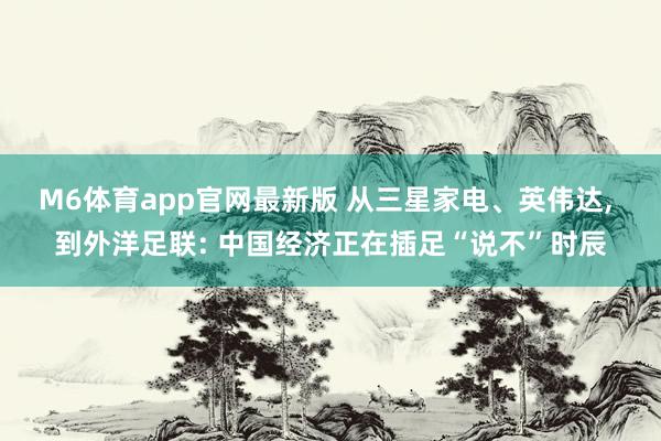 M6体育app官网最新版 从三星家电、英伟达， 到外洋足联: 中国经济正在插足“说不”时辰