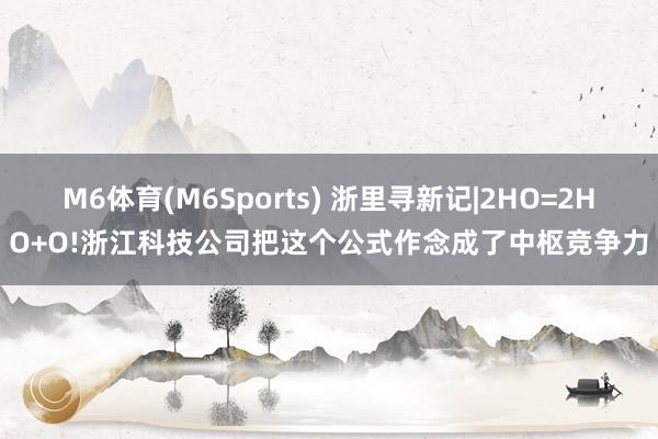M6体育(M6Sports) 浙里寻新记|2HO=2HO+O!浙江科技公司把这个公式作念成了中枢竞争力