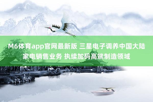 M6体育app官网最新版 三星电子调养中国大陆家电销售业务 执续加码高端制造领域