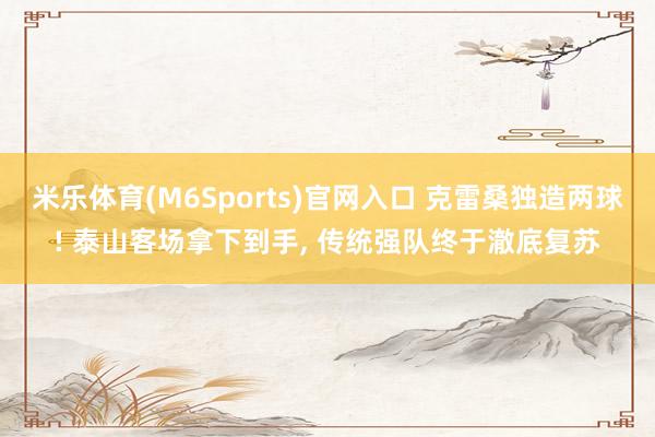 米乐体育(M6Sports)官网入口 克雷桑独造两球! 泰山客场拿下到手, 传统强队终于澈底复苏