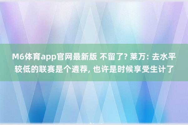M6体育app官网最新版 不留了? 莱万: 去水平较低的联赛是个遴荐， 也许是时候享受生计了