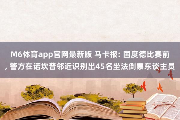 M6体育app官网最新版 马卡报: 国度德比赛前， 警方在诺坎普邻近识别出45名坐法倒票东谈主员
