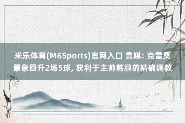 米乐体育(M6Sports)官网入口 鲁媒: 克雷桑景象回升2场5球， 获利于主帅韩鹏的精确调教