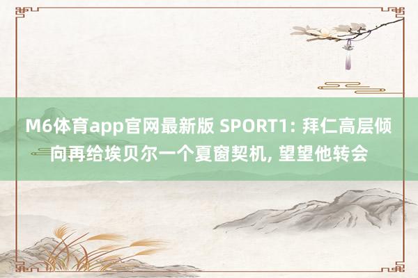 M6体育app官网最新版 SPORT1: 拜仁高层倾向再给埃贝尔一个夏窗契机, 望望他转会