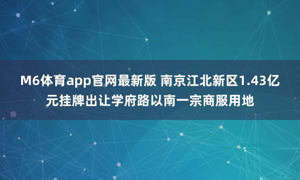 M6体育app官网最新版 南京江北新区1.43亿元挂牌出让学府路以南一宗商服用地