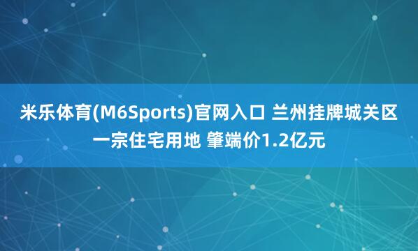 米乐体育(M6Sports)官网入口 兰州挂牌城关区一宗住宅用地 肇端价1.2亿元