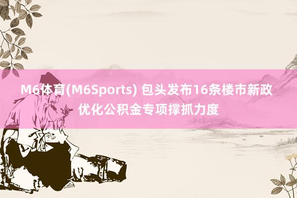M6体育(M6Sports) 包头发布16条楼市新政 优化公积金专项撑抓力度