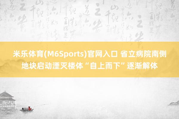 米乐体育(M6Sports)官网入口 省立病院南侧地块启动湮灭楼体“自上而下”逐渐解体