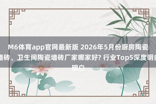 M6体育app官网最新版 2026年5月份厨房陶瓷墙砖、卫生间陶瓷墙砖厂家哪家好? 行业Top5深度明白