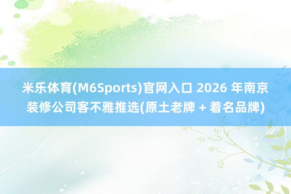 米乐体育(M6Sports)官网入口 2026 年南京装修公司客不雅推选(原土老牌 + 着名品牌)