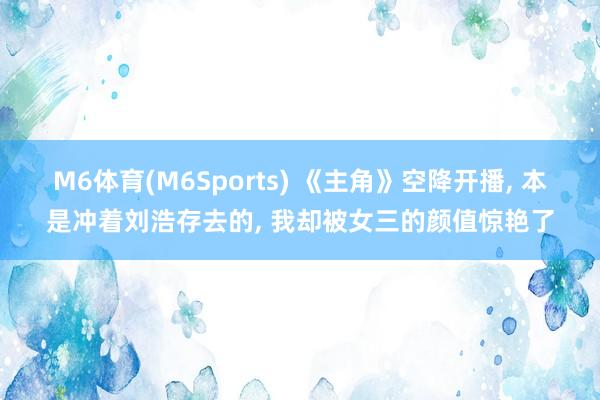 M6体育(M6Sports) 《主角》空降开播， 本是冲着刘浩存去的， 我却被女三的颜值惊艳了