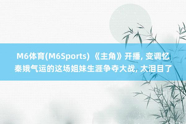 M6体育(M6Sports) 《主角》开播， 变调忆秦娥气运的这场姐妹生涯争夺大战， 太泪目了
