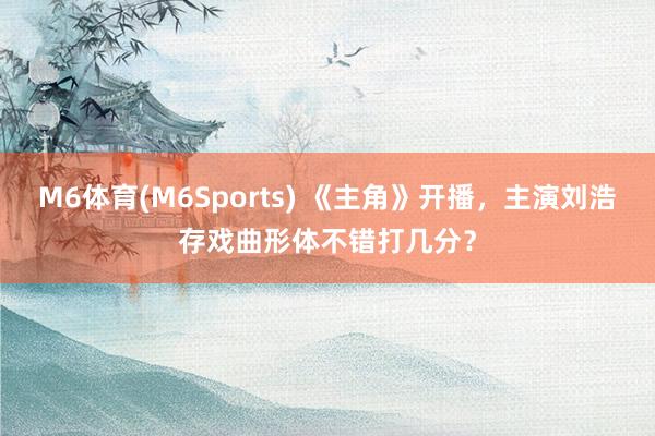 M6体育(M6Sports) 《主角》开播，主演刘浩存戏曲形体不错打几分？