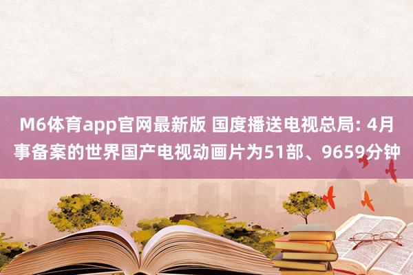 M6体育app官网最新版 国度播送电视总局: 4月事备案的世界国产电视动画片为51部、9659分钟