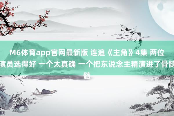 M6体育app官网最新版 连追《主角》4集 两位演员选得好 一个太真确 一个把东说念主精演进了骨髓