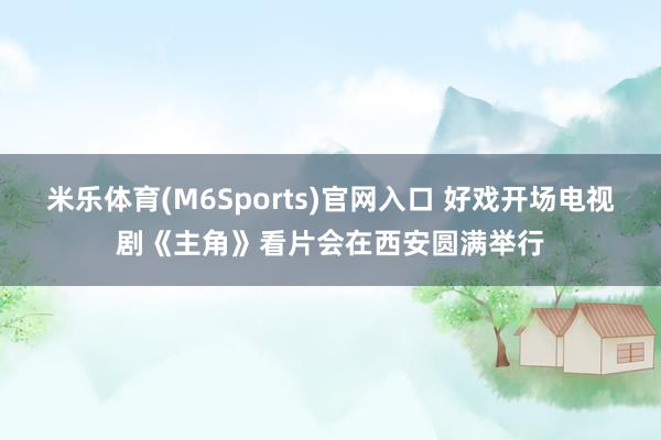 米乐体育(M6Sports)官网入口 好戏开场电视剧《主角》看片会在西安圆满举行