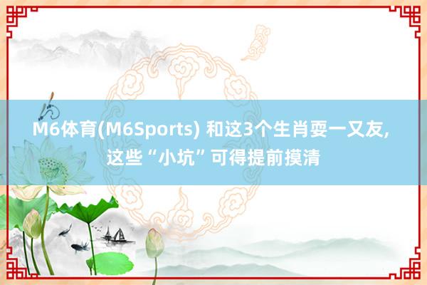 M6体育(M6Sports) 和这3个生肖耍一又友， 这些“小坑”可得提前摸清