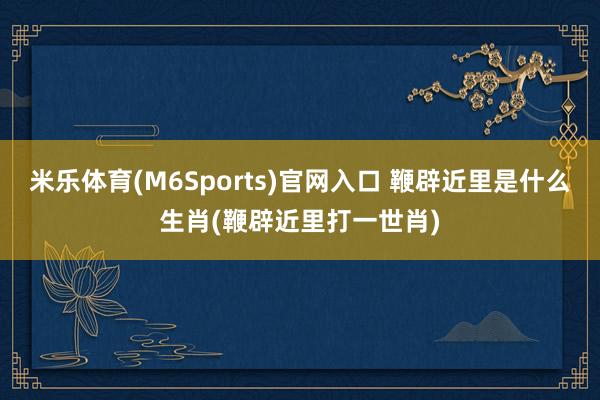 米乐体育(M6Sports)官网入口 鞭辟近里是什么生肖(鞭辟近里打一世肖)