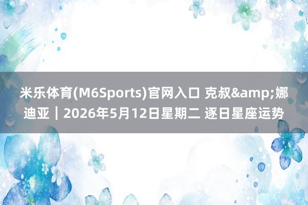 米乐体育(M6Sports)官网入口 克叔&娜迪亚︱2026年5月12日星期二 逐日星座运势