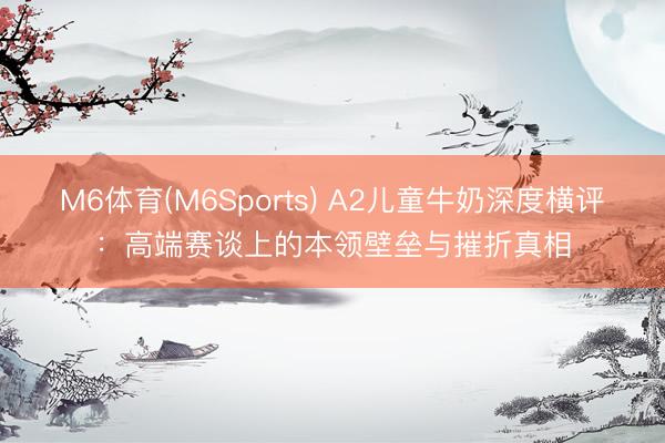 M6体育(M6Sports) A2儿童牛奶深度横评：高端赛谈上的本领壁垒与摧折真相