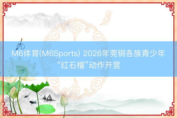 M6体育(M6Sports) 2026年莞铜各族青少年“红石榴”动作开营