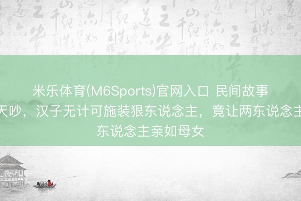 米乐体育(M6Sports)官网入口 民间故事：婆媳天天吵，汉子无计可施装狠东说念主，竟让两东说念主亲如母女