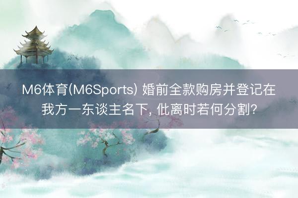 M6体育(M6Sports) 婚前全款购房并登记在我方一东谈主名下， 仳离时若何分割?