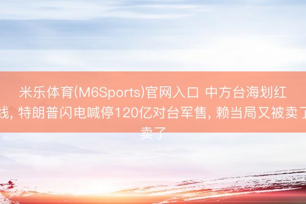 米乐体育(M6Sports)官网入口 中方台海划红线， 特朗普闪电喊停120亿对台军售， 赖当局又被卖了