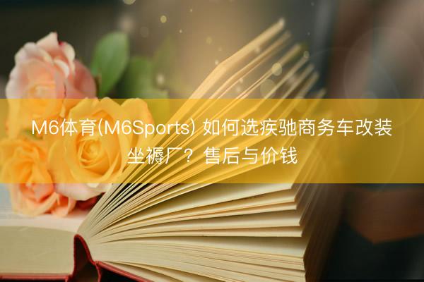 M6体育(M6Sports) 如何选疾驰商务车改装坐褥厂？售后与价钱