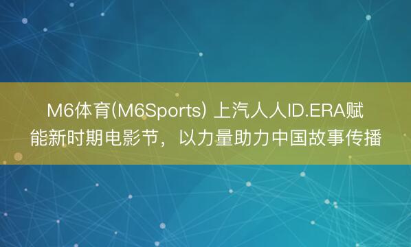 M6体育(M6Sports) 上汽人人ID.ERA赋能新时期电影节，以力量助力中国故事传播