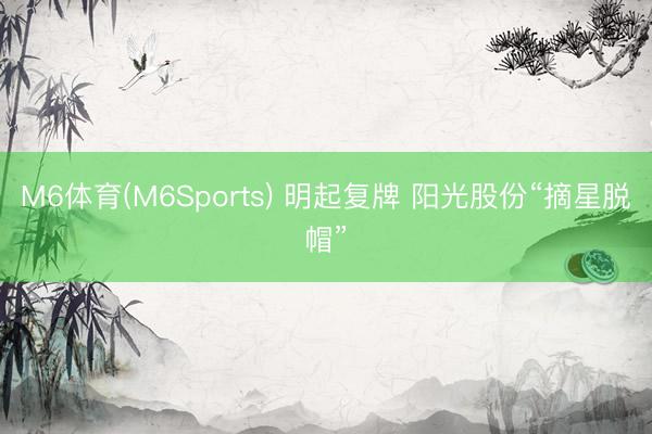 M6体育(M6Sports) 明起复牌 阳光股份“摘星脱帽”